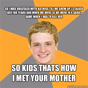 so i was obsessed with katniss till we grew up,i stalked her for years and when we were 16 we were in a sadic game when i had to kill her so kids,thats how
i met your mother  Peeta Mellark