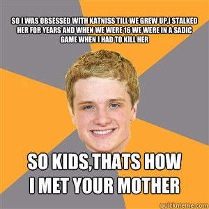 so i was obsessed with katniss till we grew up,i stalked her for years and when we were 16 we were in a sadic game when i had to kill her so kids,thats how
i met your mother - so i was obsessed with katniss till we grew up,i stalked her for years and when we were 16 we were in a sadic game when i had to kill her so kids,thats how
i met your mother  Peeta Mellark