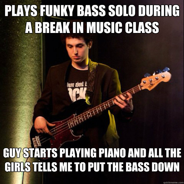 Plays funky bass solo during a break in music class Guy starts playing piano and all the girls tells me to put the bass down  