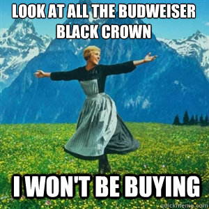 Look at all the budweiser black crown i won't be buying  And look at all the fucks Igive