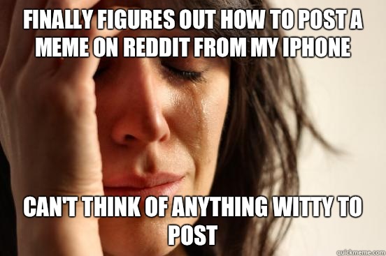 Finally figures out how to post a meme on reddit from my iPhone Can't think of anything witty to post  First World Problems