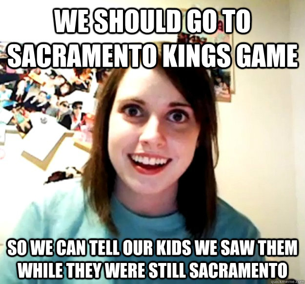 WE should go to Sacramento Kings game so we can tell our kids we saw them while they were still sacramento  Overly Attached Girlfriend