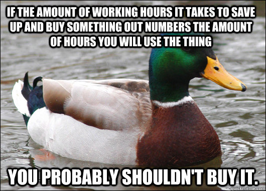 if the amount of working hours it takes to save up and buy something out numbers the amount of hours you will use the thing You probably shouldn't buy it. - if the amount of working hours it takes to save up and buy something out numbers the amount of hours you will use the thing You probably shouldn't buy it.  Actual Advice Mallard