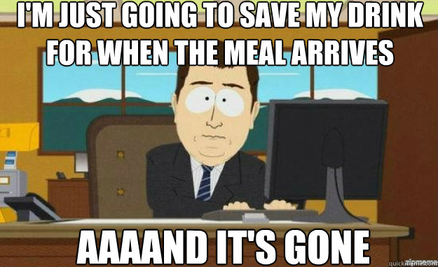 I'm just going to save my drink for when the meal arrives AAAAND IT'S GONE  aaaand its gone