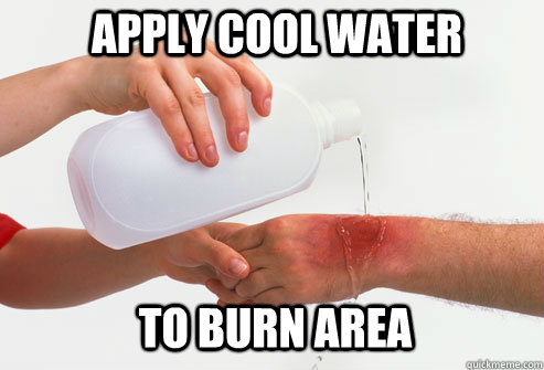 apply cool water to burn area  Please Apply Cold Water To Burned Area
