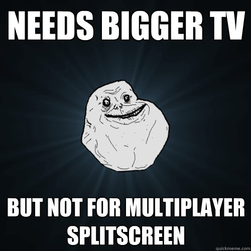 Needs bigger tv but not for multiplayer splitscreen   Forever Alone