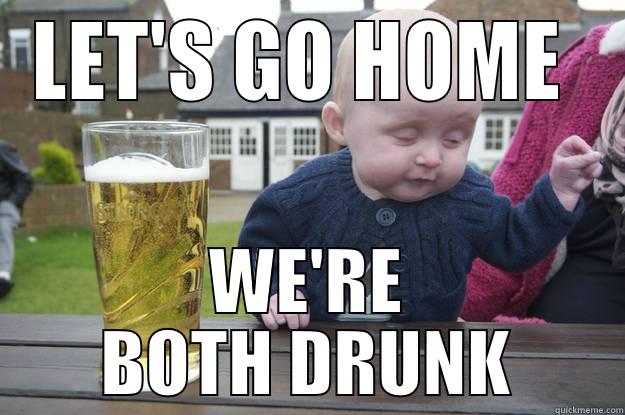 Go home, you're drunk... - LET'S GO HOME  WE'RE BOTH DRUNK drunk baby