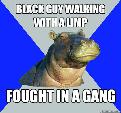 Black guy walking with a limp Fought in a gang  Skeptical Hippo