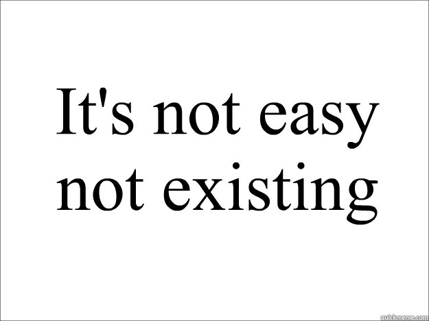  It's not easy not existing
  