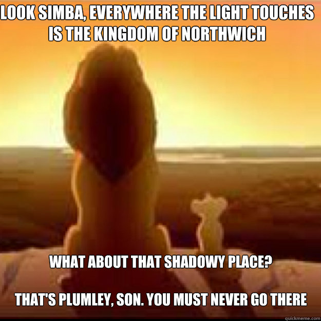 Look simba, everywhere the light touches is the kingdom of Northwich What about that shadowy place? 

That's Plumley, son. You must never go there - Look simba, everywhere the light touches is the kingdom of Northwich What about that shadowy place? 

That's Plumley, son. You must never go there  Misc