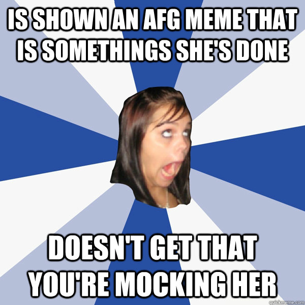 IS Shown an AFG meme that is somethings she's done Doesn't get that you're mocking her  Annoying Facebook Girl
