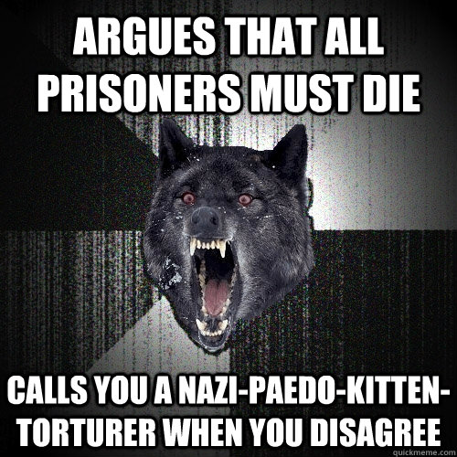 argues that all prisoners must die calls you a nazi-paedo-kitten-torturer when you disagree - argues that all prisoners must die calls you a nazi-paedo-kitten-torturer when you disagree  Insanity Wolf