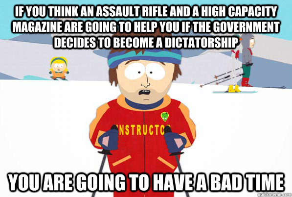 If you think an assault rifle and a high capacity magazine are going to help you if the government decides to become a dictatorship You are going to have a bad time  Southpark Instructor