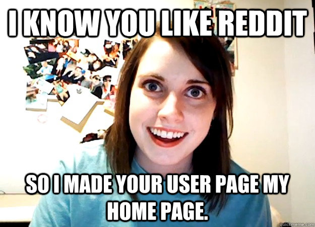I know you like reddit so i made your user page my home page.  Overly Attached Girlfriend