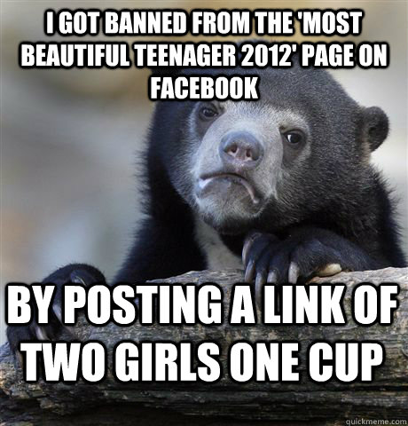 I got banned from the 'most beautiful teenager 2012' page on facebook by posting a link of two girls one cup  Confession Bear