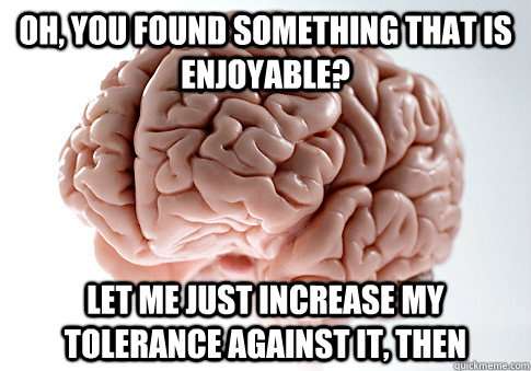 oh, you found something that is enjoyable? let me just increase my tolerance against it, then  Scumbag Brain