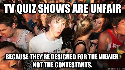 TV QUIZ SHOWS ARE UNFAIR BECAUSE THEY'RE DESIGNED FOR THE VIEWER, NOT THE CONTESTANTS. - TV QUIZ SHOWS ARE UNFAIR BECAUSE THEY'RE DESIGNED FOR THE VIEWER, NOT THE CONTESTANTS.  Sudden Clarity Clarence
