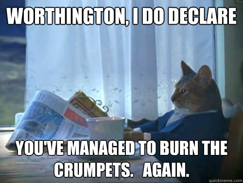 worthington, i do declare you've managed to burn the crumpets.   Again.  