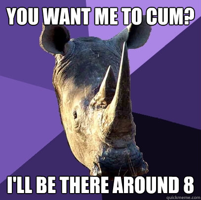 you want me to cum? I'll be there around 8  Sexually Oblivious Rhino