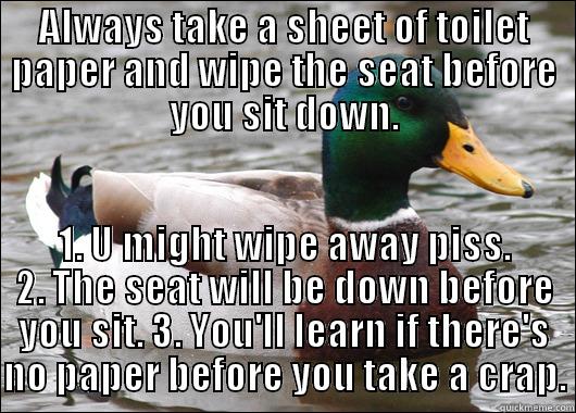 ALWAYS TAKE A SHEET OF TOILET PAPER AND WIPE THE SEAT BEFORE YOU SIT DOWN. 1. U MIGHT WIPE AWAY PISS. 2. THE SEAT WILL BE DOWN BEFORE YOU SIT. 3. YOU'LL LEARN IF THERE'S NO PAPER BEFORE YOU TAKE A CRAP. Actual Advice Mallard