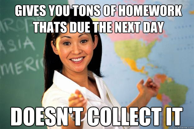 Gives you tons of homework thats due the next day Doesn't collect it  Unhelpful High School Teacher