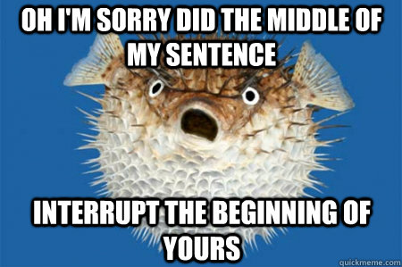 oh i'm sorry did the middle of my sentence  interrupt the beginning of yours - oh i'm sorry did the middle of my sentence  interrupt the beginning of yours  ANGRY BLOWFISH