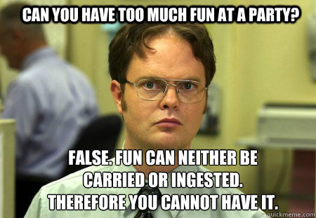 Can you have too much fun at a party? FALSE. Fun can neither be carried or ingested. Therefore you cannot have it. - Can you have too much fun at a party? FALSE. Fun can neither be carried or ingested. Therefore you cannot have it.  Schrute