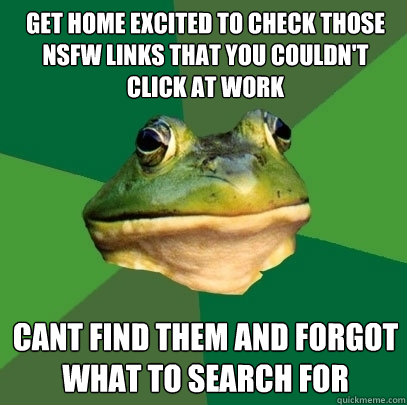 Get home excited to check those NSFW links that you couldn't click at work cant find them and forgot what to search for  Foul Bachelor Frog