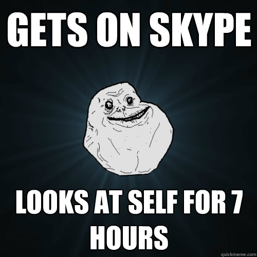 Gets on Skype looks at self for 7 hours  Forever Alone
