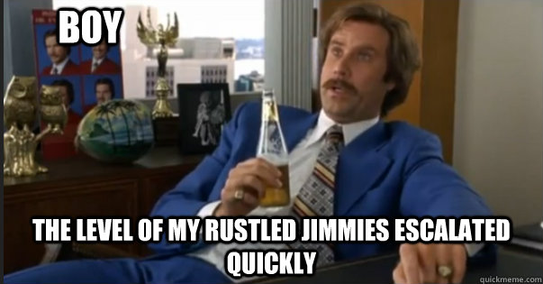 the level of my rustled jimmies escalated quickly BOY  Ron Burgandy escalated quickly
