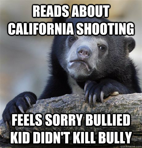 Reads about california shooting feels sorry bullied kid didn't kill bully  Confession Bear