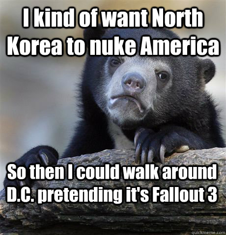 I kind of want North Korea to nuke America So then I could walk around D.C. pretending it's Fallout 3  Confession Bear