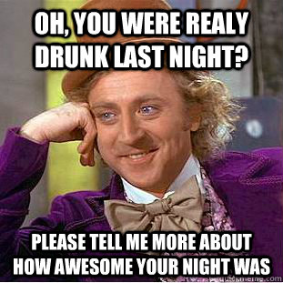 Oh, you were realy drunk last night? Please tell me more about how awesome your night was  Condescending Wonka