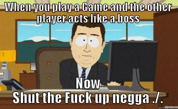 WHEN YOU PLAY A GAME AND THE OTHER PLAYER ACTS LIKE A BOSS NOW SHUT THE FUCK UP NEGGA ./. aaaand its gone