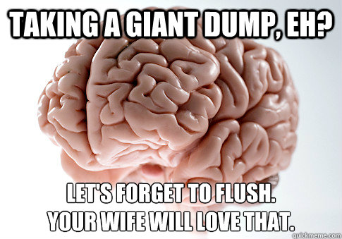 Taking a giant dump, eh? Let's forget to flush. 
your wife will love that.  Scumbag Brain
