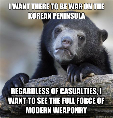 I WANT THERE TO BE WAR ON THE KOREAN PENINSULA
   REGARDLESS OF CASUALTIES, I WANT TO SEE THE FULL FORCE OF MODERN WEAPONRY  - I WANT THERE TO BE WAR ON THE KOREAN PENINSULA
   REGARDLESS OF CASUALTIES, I WANT TO SEE THE FULL FORCE OF MODERN WEAPONRY   Confession Bear