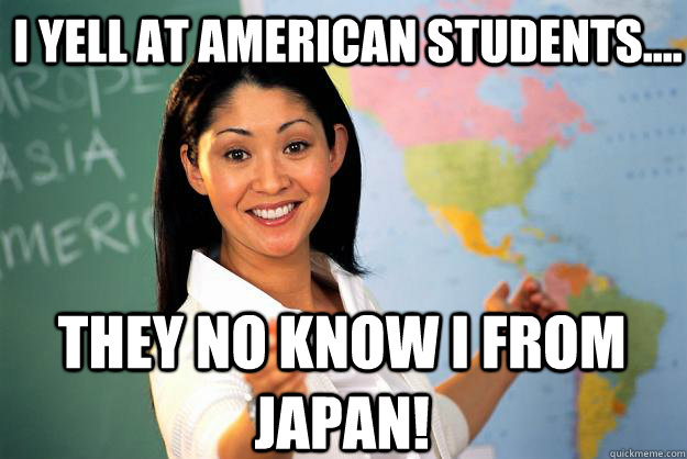I yell at American students.... They no know i from japan!  Unhelpful High School Teacher