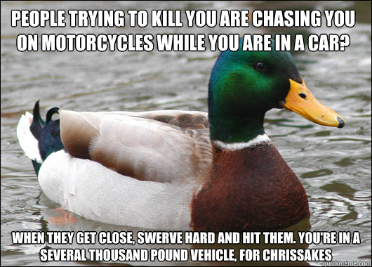 People trying to kill you are chasing you on motorcycles while you are in a car? When they get close, swerve hard and hit them. You're in a several thousand pound vehicle, for chrissakes - People trying to kill you are chasing you on motorcycles while you are in a car? When they get close, swerve hard and hit them. You're in a several thousand pound vehicle, for chrissakes  Actual Advice Mallard
