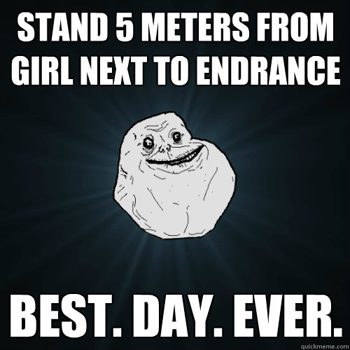 Stand 5 meters from girl next to endrance best. day. ever.  Forever Alone