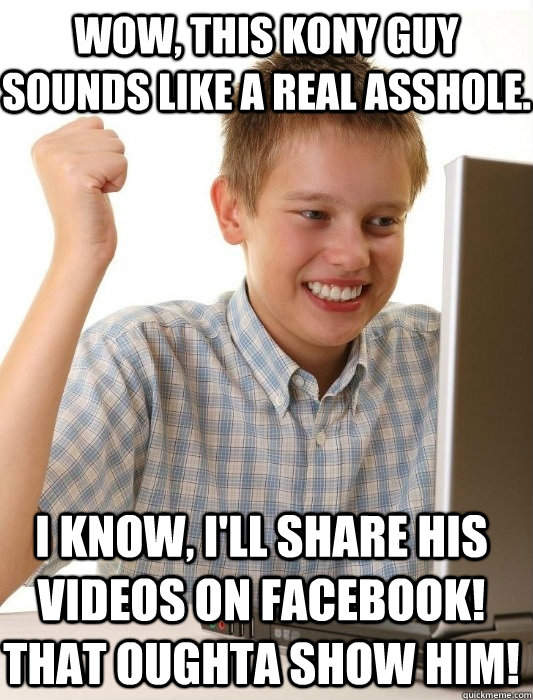 Wow, this Kony guy sounds like a real asshole. I know, I'll share his videos on facebook! That oughta show him!  First Day on the Internet Kid