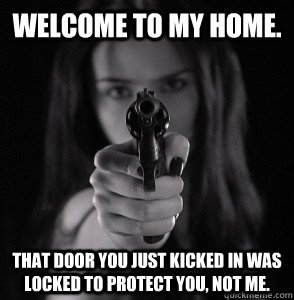 Welcome to my home. That door you just kicked in was locked to protect you, not me.  