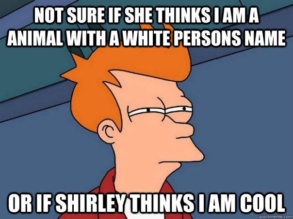Not sure if she thinks I am a animal with a white persons name Or if Shirley thinks I am cool  Futurama Fry