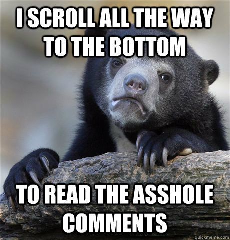 I scroll all the way to the bottom to read the asshole comments  Confession Bear