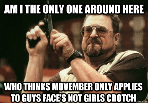 Am I the only one around here Who thinks Movember only applies to guys face's not girls crotch - Am I the only one around here Who thinks Movember only applies to guys face's not girls crotch  Am I the only one