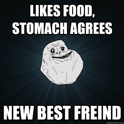 Likes food, stomach agrees New best freind  Forever Alone