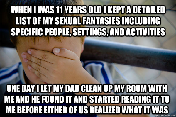 when I was 11 years old I kept a detailed list of my sexual fantasies including specific people, settings, and activities one day I let my dad clean up my room with me and he found it and started reading it to me before either of us realized what it was  Confession kid