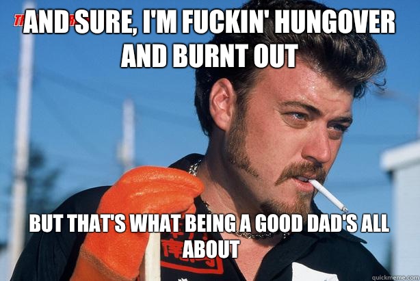 And sure, I'm fuckin' hungover and burnt out  but that's what being a good dad's all about
 - And sure, I'm fuckin' hungover and burnt out  but that's what being a good dad's all about
  Ricky Trailer Park Boys