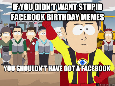 if you didn't want stupid facebook birthday memes you shouldn't have got a facebook  Captain Hindsight