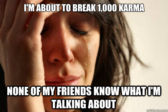 I'm about to break 1,000 karma None of my friends know what I'm talking about  First World Problems