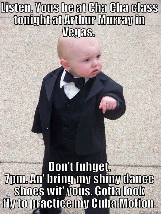LISTEN. YOUS BE AT CHA CHA CLASS TONIGHT AT ARTHUR MURRAY IN VEGAS.  DON'T FUHGET. 7PM. AN' BRING MY SHINY DANCE SHOES WIT' YOUS. GOTTA LOOK FLY TO PRACTICE MY CUBA MOTION. Baby Godfather